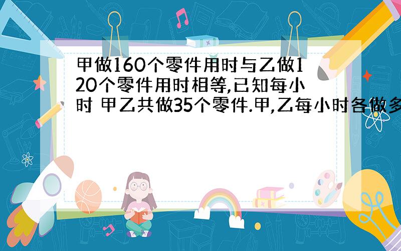 甲做160个零件用时与乙做120个零件用时相等,已知每小时 甲乙共做35个零件.甲,乙每小时各做多少零件?