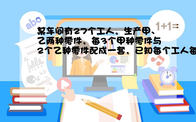 某车间有27个工人，生产甲、乙两种零件，每3个甲种零件与2个乙种零件配成一套，已知每个工人每天能加工甲种零件12个或乙种