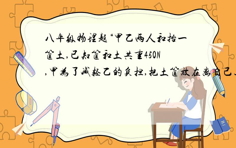 八年级物理题“甲乙两人和抬一筐土,已知筐和土共重450N,甲为了减轻乙的负担,把土筐放在离自己三分之一杆长的位置.问甲乙