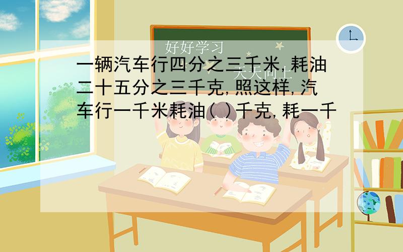 一辆汽车行四分之三千米,耗油二十五分之三千克,照这样,汽车行一千米耗油( )千克,耗一千