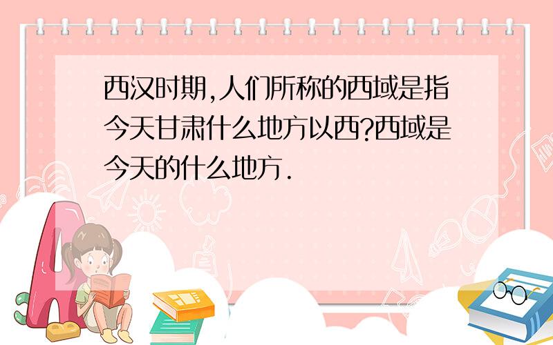 西汉时期,人们所称的西域是指今天甘肃什么地方以西?西域是今天的什么地方.