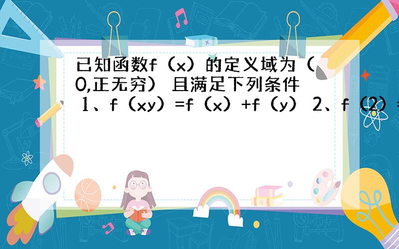 已知函数f（x）的定义域为（0,正无穷） 且满足下列条件 1、f（xy）=f（x）+f（y） 2、f（2）=1