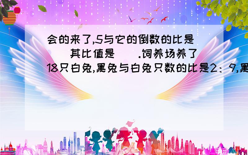 会的来了,5与它的倒数的比是（）其比值是（）.饲养场养了18只白兔,黑兔与白兔只数的比是2：9,黑兔有（）只甲仓库存粮的