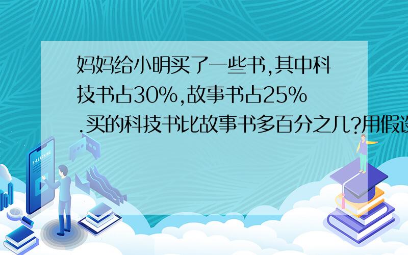 妈妈给小明买了一些书,其中科技书占30%,故事书占25%.买的科技书比故事书多百分之几?用假设法求,例如：假设什么什么为