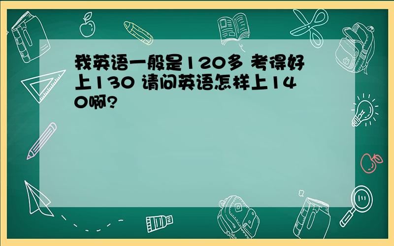 我英语一般是120多 考得好上130 请问英语怎样上140啊?