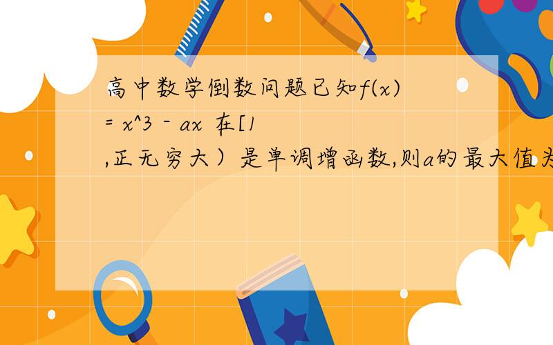 高中数学倒数问题已知f(x)= x^3 - ax 在[1,正无穷大）是单调增函数,则a的最大值为多少?解：f(x)的倒数