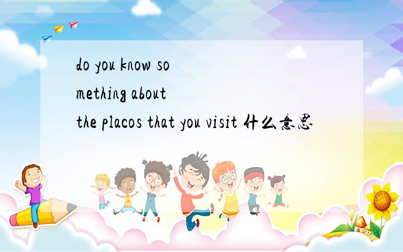 do you know something about the placos that you visit 什么意思