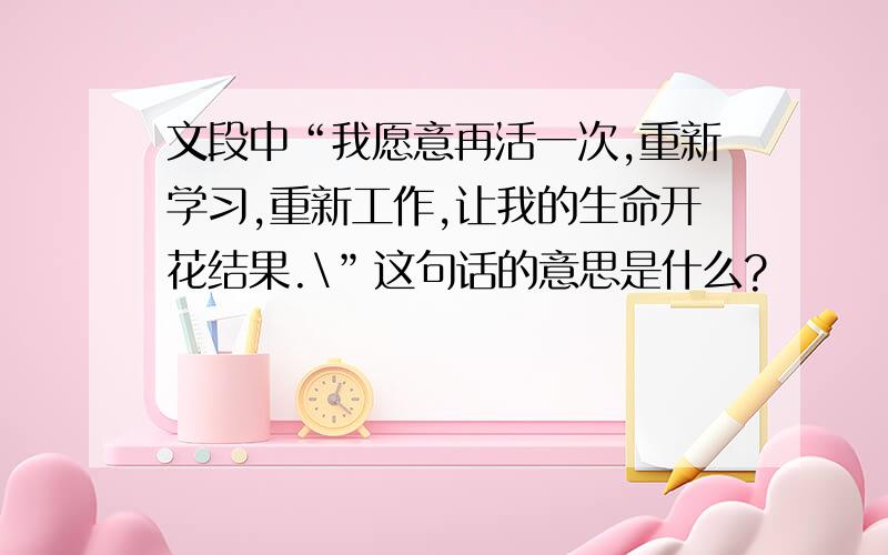 文段中“我愿意再活一次,重新学习,重新工作,让我的生命开花结果.\”这句话的意思是什么?