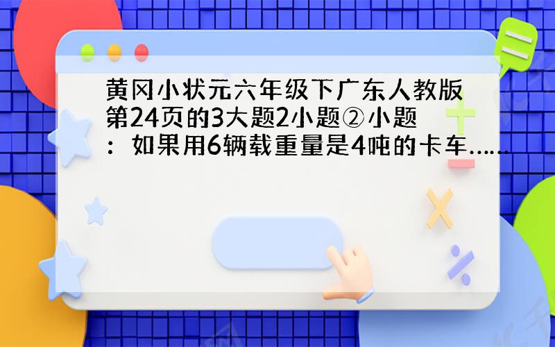 黄冈小状元六年级下广东人教版第24页的3大题2小题②小题：如果用6辆载重量是4吨的卡车……