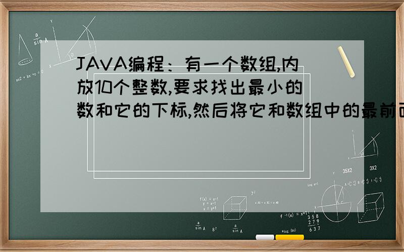 JAVA编程：有一个数组,内放10个整数,要求找出最小的数和它的下标,然后将它和数组中的最前面的元素对换