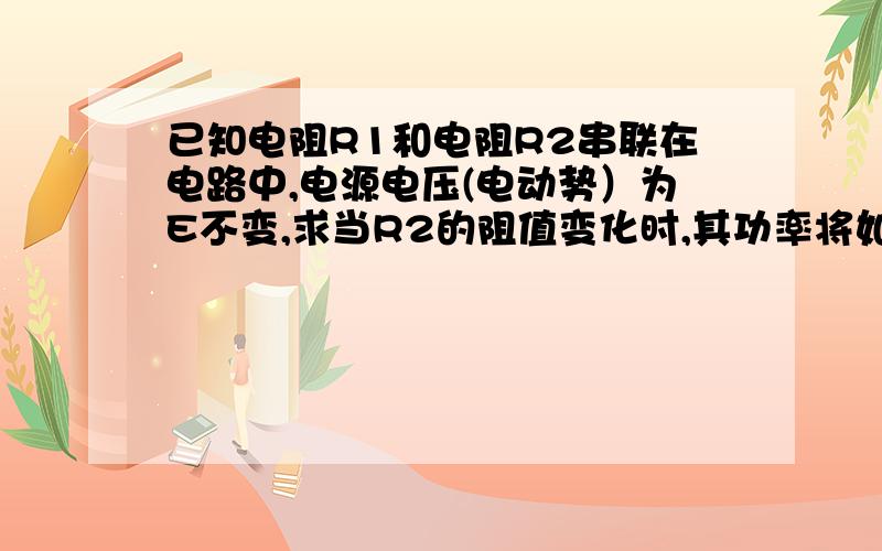 已知电阻R1和电阻R2串联在电路中,电源电压(电动势）为E不变,求当R2的阻值变化时,其功率将如何变化.