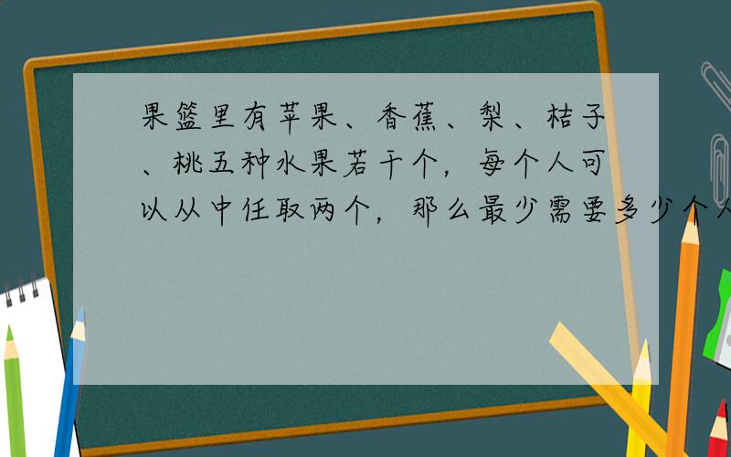 果篮里有苹果、香蕉、梨、桔子、桃五种水果若干个，每个人可以从中任取两个，那么最少需要多少个人才能保证至少有2人选的水果是