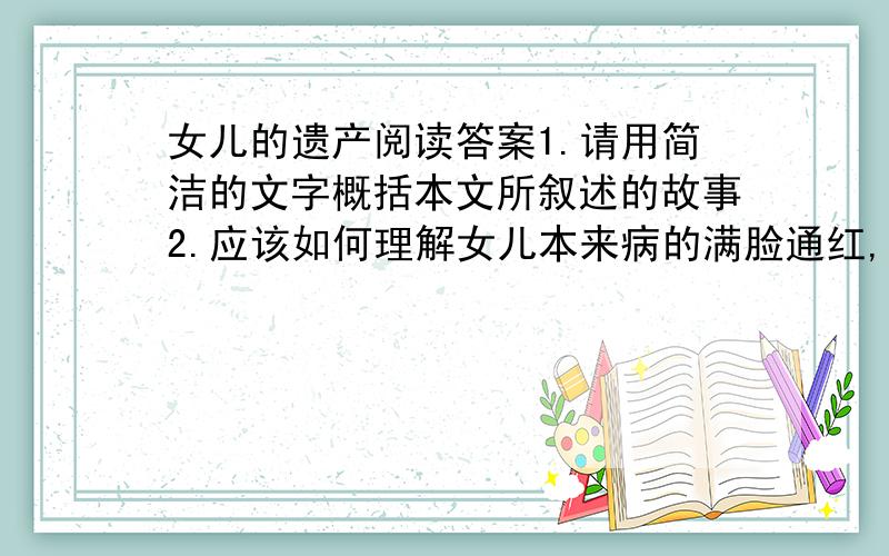 女儿的遗产阅读答案1.请用简洁的文字概括本文所叙述的故事2.应该如何理解女儿本来病的满脸通红,额头烫得像一团火,却以不舒