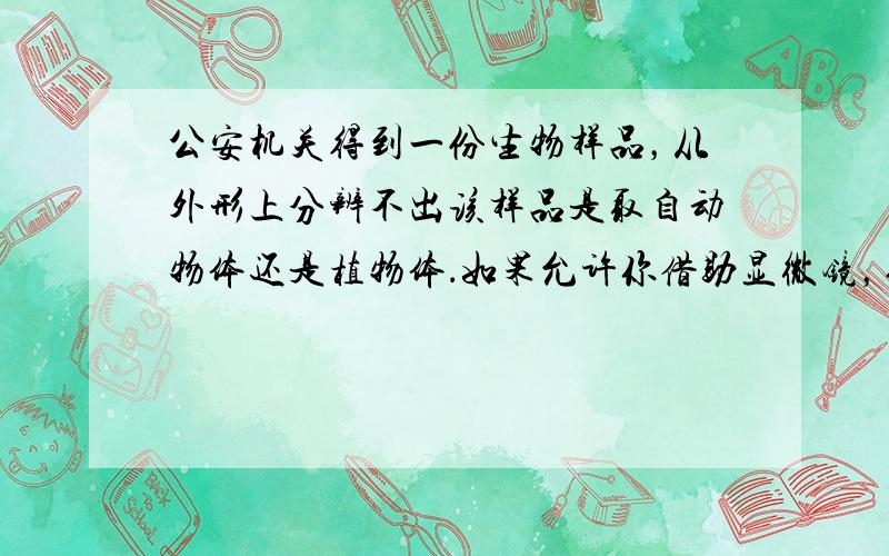 公安机关得到一份生物样品，从外形上分辨不出该样品是取自动物体还是植物体．如果允许你借助显微镜，你怎样将它鉴定出来？