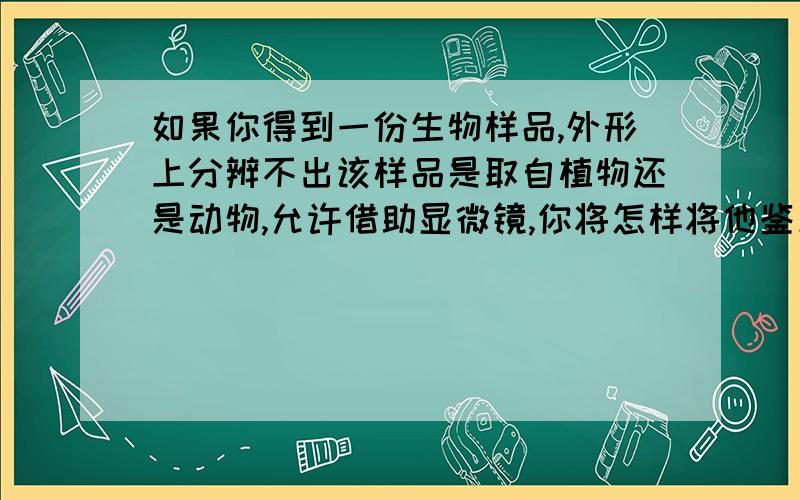 如果你得到一份生物样品,外形上分辨不出该样品是取自植物还是动物,允许借助显微镜,你将怎样将他鉴别