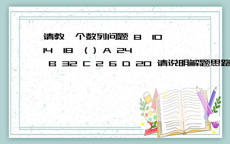 请教一个数列问题 8,10,14,18,( ) A 24 B 32 C 2 6 D 20 请说明解题思路,谢谢