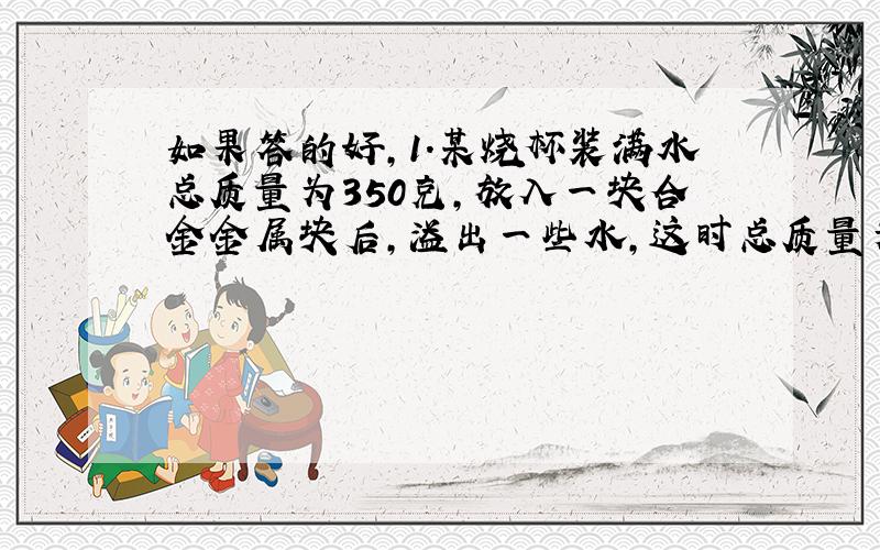 如果答的好,1.某烧杯装满水总质量为350克,放入一块合金金属块后,溢出一些水,这时总质量为500克,取出合金块后总质量