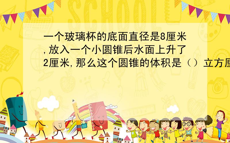 一个玻璃杯的底面直径是8厘米,放入一个小圆锥后水面上升了2厘米,那么这个圆锥的体积是（）立方厘米