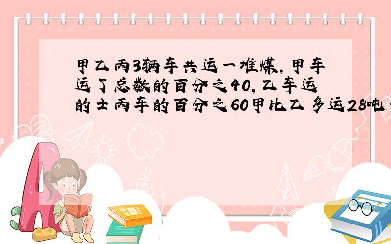 甲乙丙3辆车共运一堆煤,甲车运了总数的百分之40,乙车运的士丙车的百分之60甲比乙多运28吨一共几吨