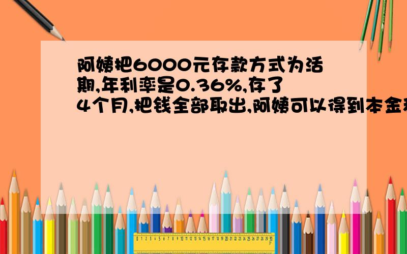 阿姨把6000元存款方式为活期,年利率是0.36%,存了4个月,把钱全部取出,阿姨可以得到本金和利息一共多少