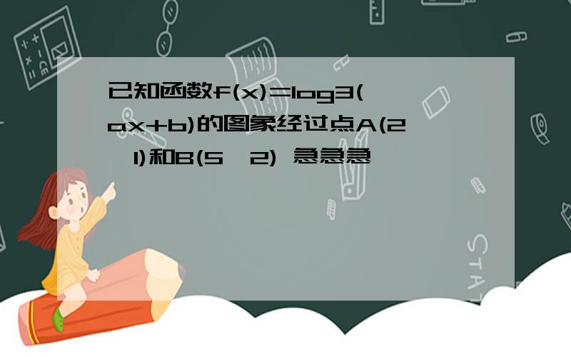 已知函数f(x)=log3(ax+b)的图象经过点A(2,1)和B(5,2) 急急急