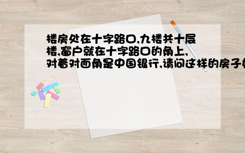 楼房处在十字路口,九楼共十层楼,窗户就在十字路口的角上,对着对面角是中国银行,请问这样的房子好吗?