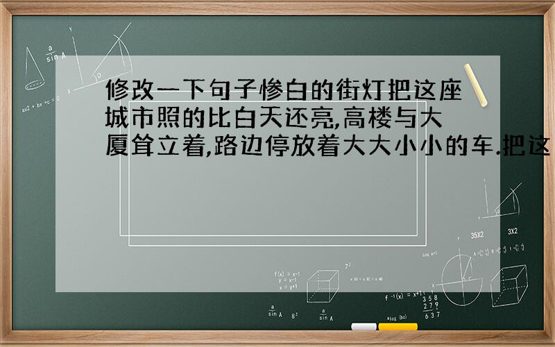 修改一下句子惨白的街灯把这座城市照的比白天还亮,高楼与大厦耸立着,路边停放着大大小小的车.把这句子改一下,重点突出城市的