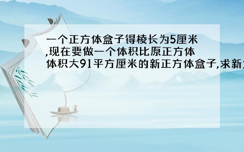 一个正方体盒子锝棱长为5厘米,现在要做一个体积比原正方体体积大91平方厘米的新正方体盒子,求新盒子...