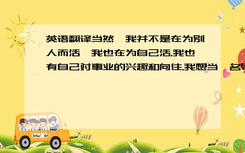 英语翻译当然,我并不是在为别人而活,我也在为自己活.我也有自己对事业的兴趣和向往.我想当一名导游,带领外来游客体验和感受