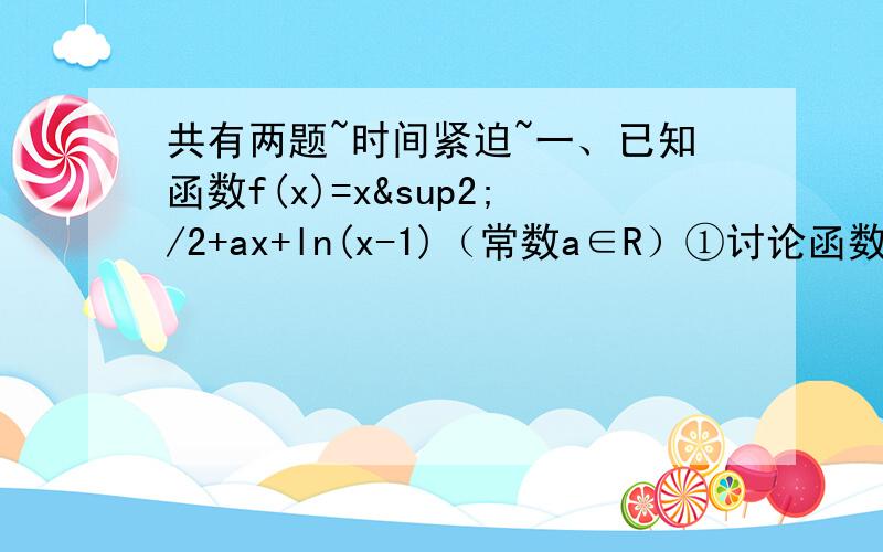 共有两题~时间紧迫~一、已知函数f(x)=x²/2+ax+ln(x-1)（常数a∈R）①讨论函数f(x)在定义