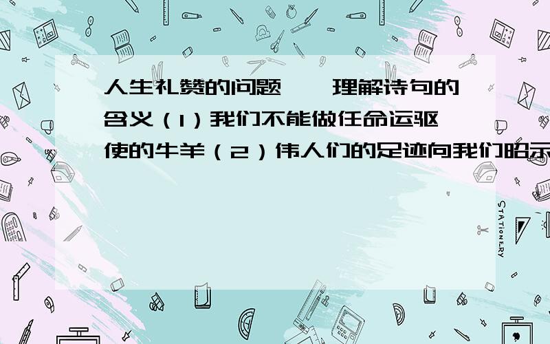 人生礼赞的问题一、理解诗句的含义（1）我们不能做任命运驱使的牛羊（2）伟人们的足迹向我们昭示,我们也能使自己一生变得高尚