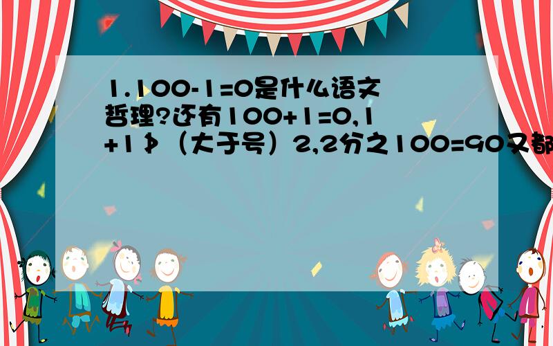 1.100-1=0是什么语文哲理?还有100+1=0,1+1≯（大于号）2,2分之100=90又都是什么语文哲理?急用啊