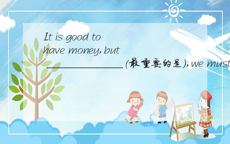 It is good to have money,but ______________(最重要的是）,we must b