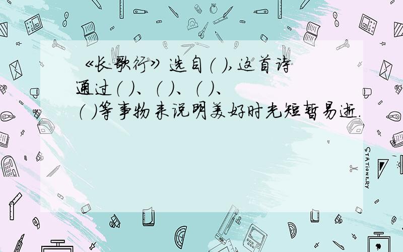 《长歌行》选自（ ）,这首诗通过（ ）、（ ）、（ ）、（ ）等事物来说明美好时光短暂易逝.