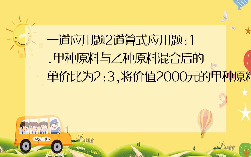 一道应用题2道算式应用题:1.甲种原料与乙种原料混合后的单价比为2:3,将价值2000元的甲种原料与价值1000元的乙种