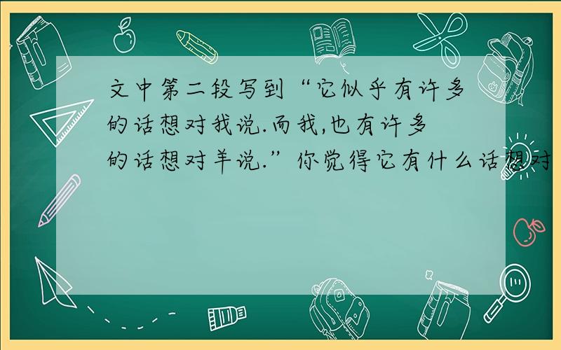 文中第二段写到“它似乎有许多的话想对我说.而我,也有许多的话想对羊说.”你觉得它有什么话想对“我”说?“我”又有什么话想