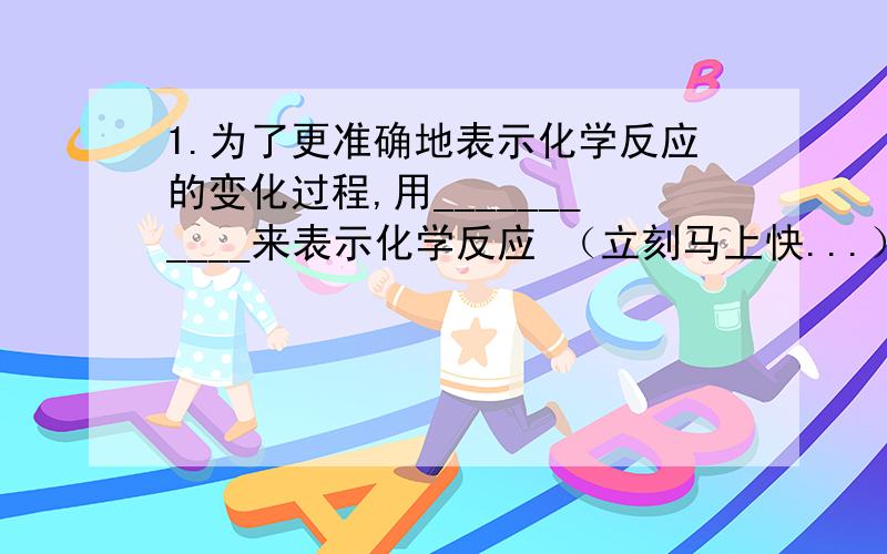 1.为了更准确地表示化学反应的变化过程,用___________来表示化学反应 （立刻马上快...）