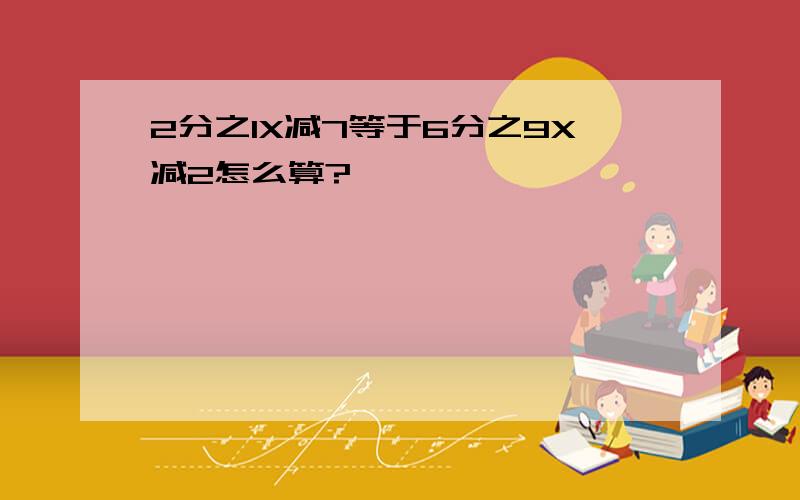 2分之1X减7等于6分之9X减2怎么算?