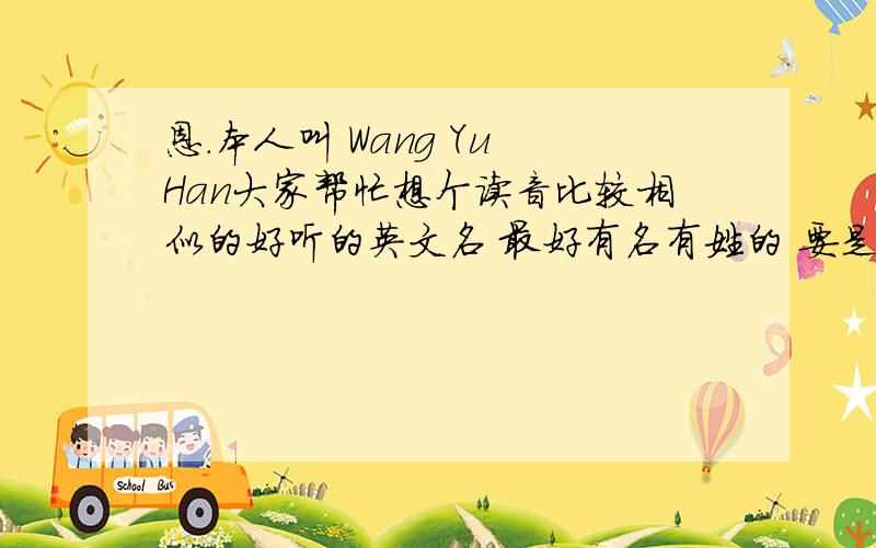 恩.本人叫 Wang Yu Han大家帮忙想个读音比较相似的好听的英文名 最好有名有姓的 要是只有名也凑活吧~我是女生哦