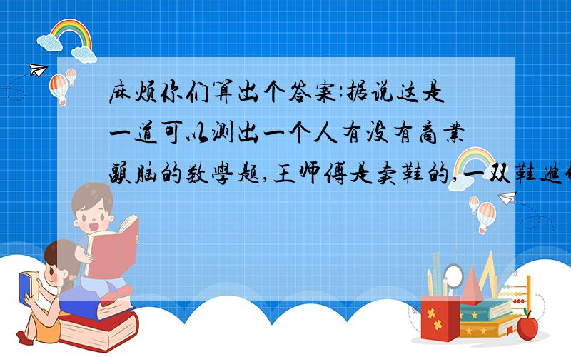 麻烦你们算出个答案:据说这是一道可以测出一个人有没有商业头脑的数学题,王师傅是卖鞋的,一双鞋进价30元甩卖20元,顾客来