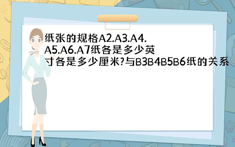 纸张的规格A2.A3.A4.A5.A6.A7纸各是多少英寸各是多少厘米?与B3B4B5B6纸的关系