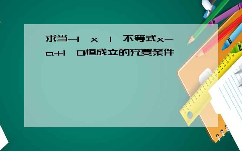 求当-1≤x≤1,不等式x-a+1＞0恒成立的充要条件