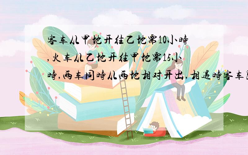 客车从甲地开往乙地需10小时,火车从乙地开往甲地需15小时,两车同时从两地相对开出,相遇时客车距乙地还有192千米,甲,