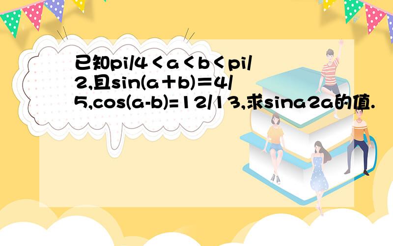 已知pi/4＜a＜b＜pi/2,且sin(a＋b)＝4/5,cos(a-b)=12/13,求sina2a的值.