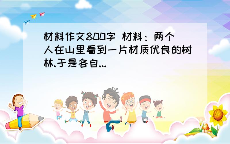 材料作文800字 材料：两个人在山里看到一片材质优良的树林.于是各自...