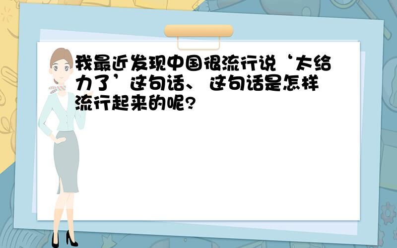 我最近发现中国很流行说‘太给力了’这句话、 这句话是怎样流行起来的呢?