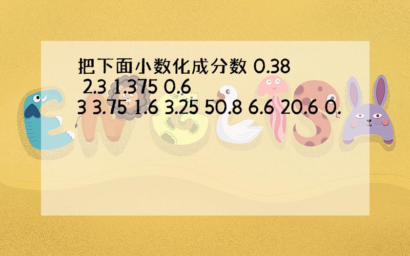 把下面小数化成分数 0.38 2.3 1.375 0.63 3.75 1.6 3.25 50.8 6.6 20.6 0.