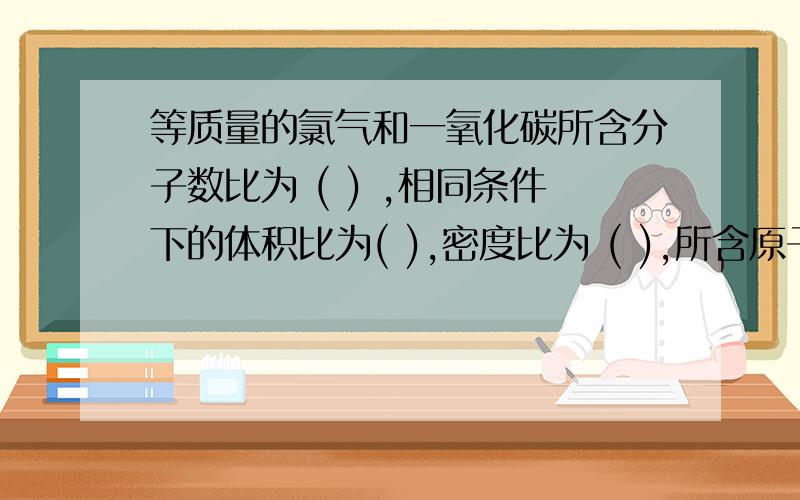 等质量的氯气和一氧化碳所含分子数比为 ( ) ,相同条件下的体积比为( ),密度比为 ( ),所含原子数比为 ( ) ；