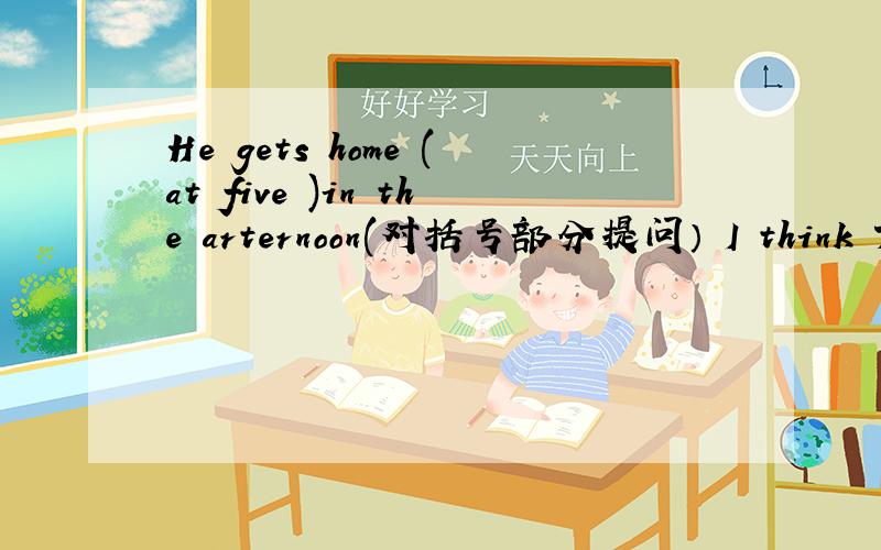 He gets home (at five )in the arternoon(对括号部分提问） I think Tom