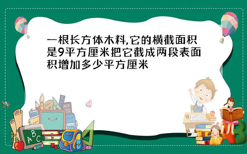 一根长方体木料,它的横截面积是9平方厘米把它截成两段表面积增加多少平方厘米